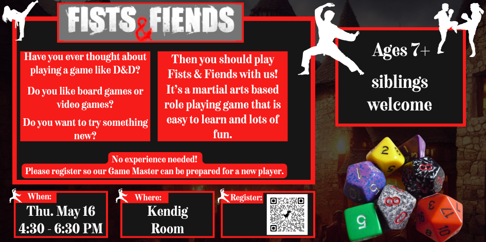 Have you ever thought about playing a game like D&D? Do you like board games or video games? Do you want to try something new? Then you should play Fists & Fiends with us! It’s a martial arts based role playing game that is easy to learn and lots of fun. No experience needed!  Please register so our Game Master can be prepared for a new player. Thursday May 16 from 4:30 to 6:30 in the Kendig Room.