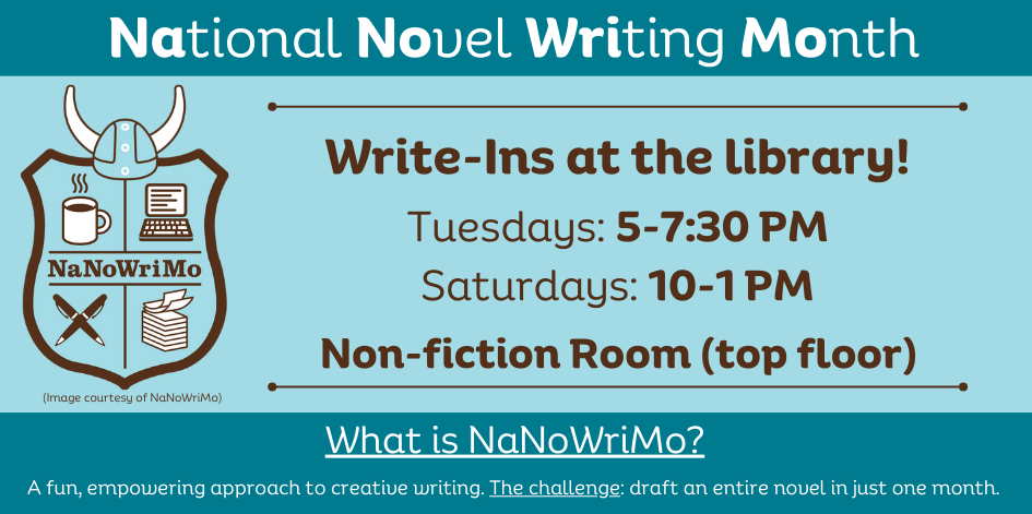 National Novel Writing Month. What is NaNoWriMo?  A fun, empowering approach to creative writing. The challenge: draft an entire novel in just one month. Write-Ins at the library! Tuesdays: 5-7:30 PM, Saturdays: 10-1 PM. Non-fiction Room (top floor)