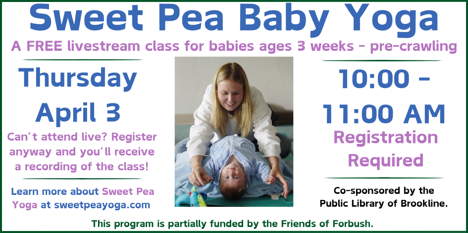 Photo of a mom putting her baby into a yoga pose. Text reads sweet pea baby yoga. A free livestream class for babies 3 weeks to pre crawling. Thursday April 3 at 10 AM. Can't attend live? Register anyway and you'll receive a recording of the class. Learn more about sweet pea yoga at sweetpeayoga.com Co sponsored by the public library of Brookline. Partially funded by the friends of forbush.
