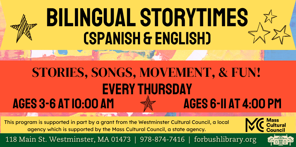 Bilingual storytimes in Spanish and English. Stories, songs, movement, & fun! EVERY Thursday. ages 3-6 at 10:00 am. ages 6-11 at 4:00 pm. This program is supported in part by a grant from the Westminster Cultural Council, a local agency which is supported by the Mass Cultural Council, a state agency.