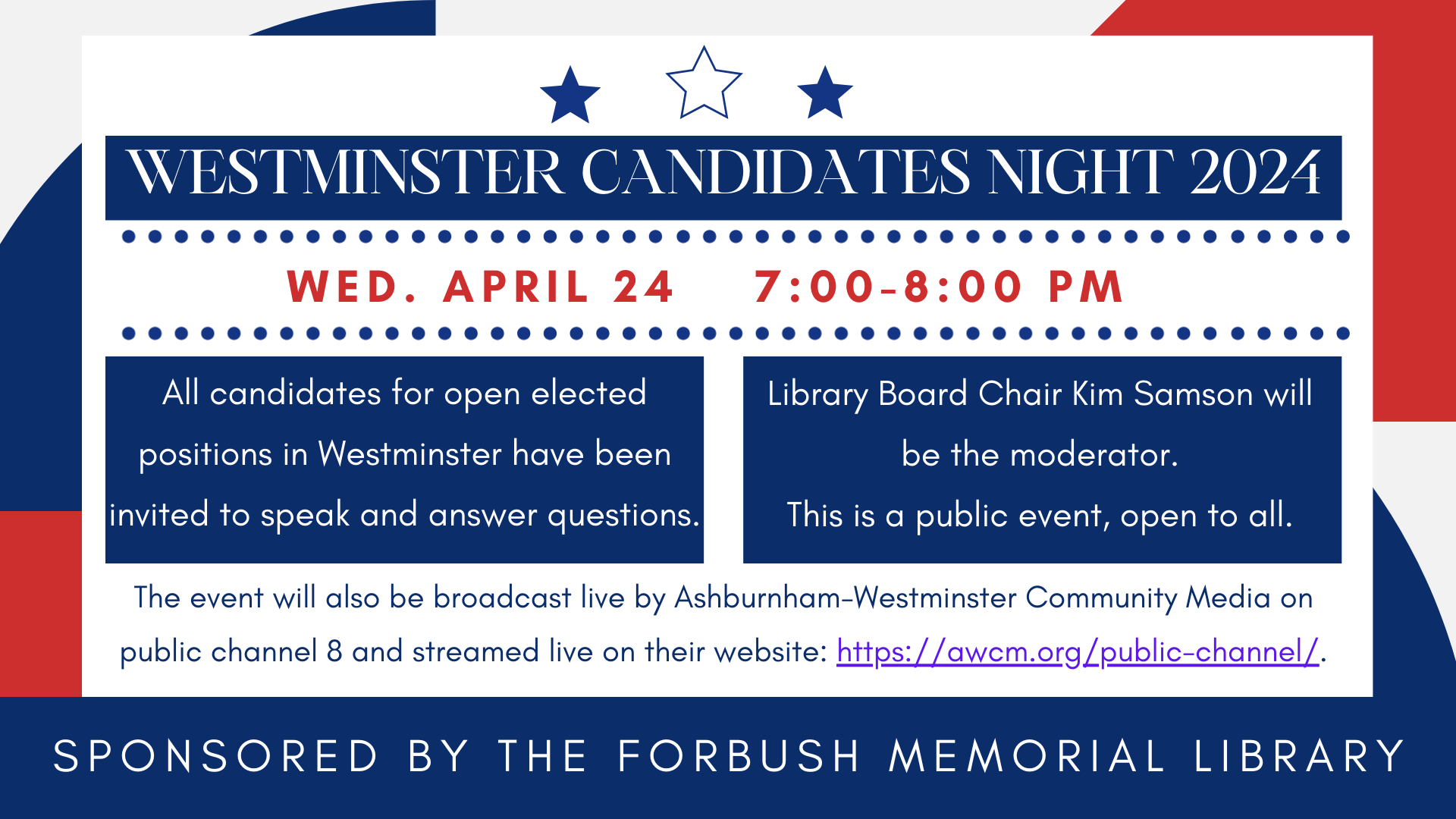 2024 Candidates Night. Wednesday April 24 at 7 PM. This is a public event, open to all, no registration is required. All candidates for open elected positions in Westminster have been invited to come and speak and answer questions. Library Board Chair Kim Samson will be the moderator.  The event will also be broadcast live by Ashburnham-Westminster Community Media on public channel 8 and streamed live on their website: https://awcm.org/public-channel/.