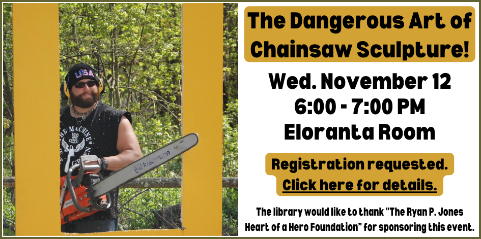 Photo of a man with a chainsaw. The dangerous art of chainsaw sculpture! Wednesday November 12 at 6 PM in the Eloranta Room. Registration requested. Click here for details. The library would like to thank "The Ryan P. Jones Heart of a Hero Foundation for sponsoring this event."  Registration for this event is requested but not required.