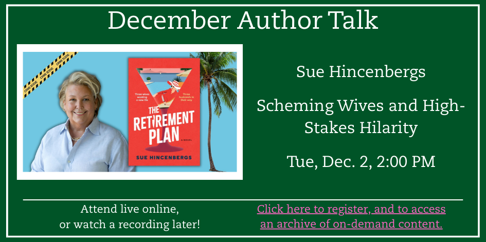 Green background with white text. December author talks. Attend live online, or watch a recording later! Click here to register, and to access an archive of on-demand content. Photo of author Sue Hincenbergs. Scheming Wives and High-Stakes Hilarity. Tue, Dec. 2, 2:00 PM.