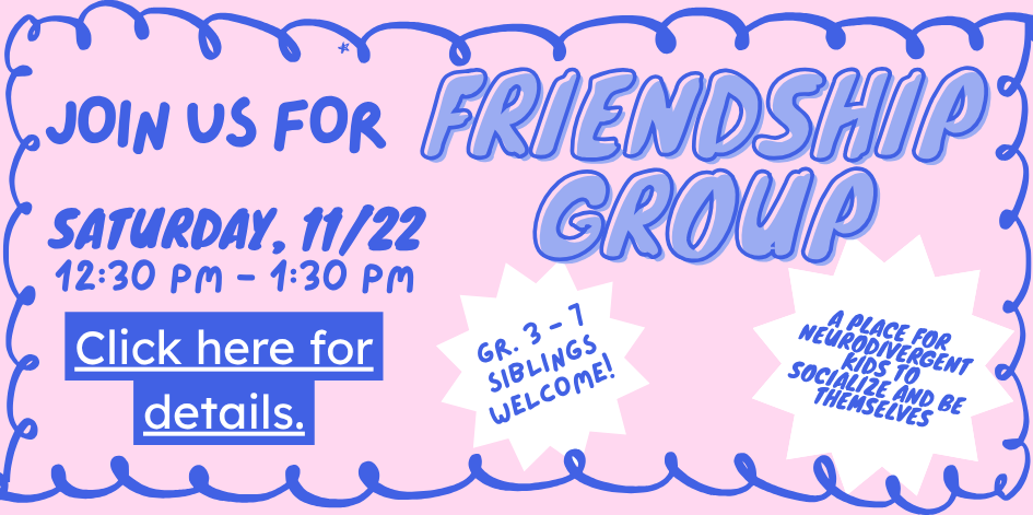 Join us for Friendship Group Saturday November 22 at 12:30 PM. A place for neurodivergent kids to socialize and be themselves. Grades 3 to 7, siblings welcome. Click for more informtation.
