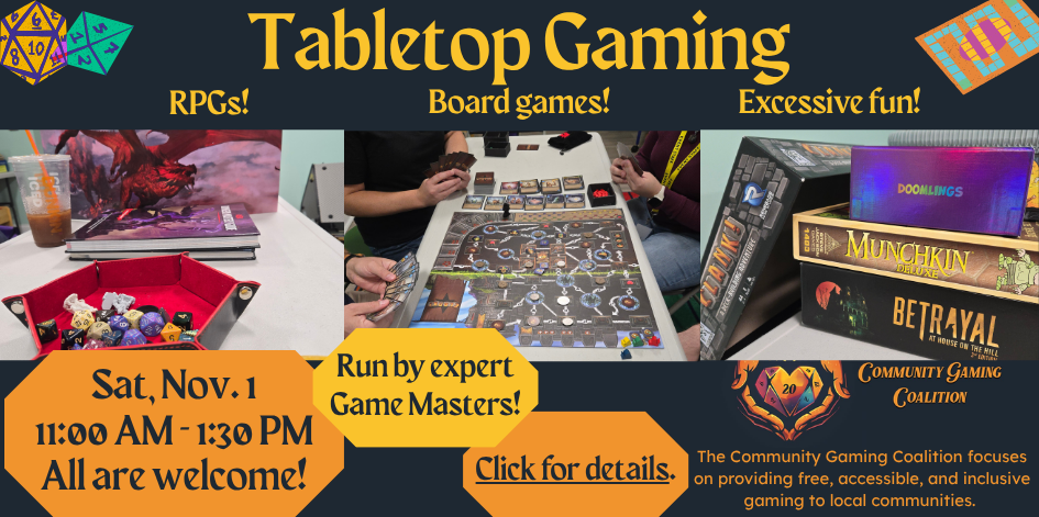 Tabletop gaming. RPGS! Board games! Excessive fun! Saturday Nov. 1 from 11 to 1:30. Run by expert game masters. Click for details. The Community Gaming Coalition focuses on providing free, accessible, and inclusive gaming to local communities.