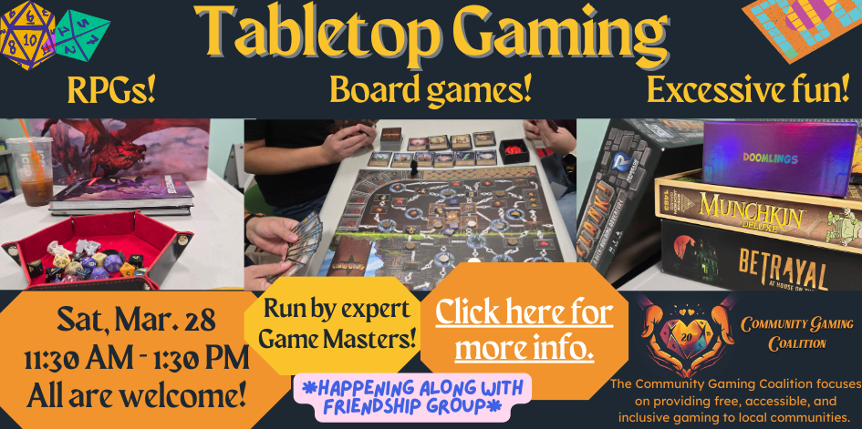 Friendship Group (gr. 3-7) w/Community Gaming Coalition Saturday, March 28  11:30 AM—1:30 PM This is a special session of Friendship Group, with a planned visit from local volunteers of the Community Gaming Coalition. Expert game masters will bring a variety of tabletop games and RPGs to play. Bring a friend and get ready to game!  The Community Gaming Coalition focuses on providing free, accessible, and inclusive gaming to local communities.   Activities are generally planned for ages 8-14. Siblings welcome.  ** Please note that this Friendship Group will be split between the Multipurpose Room and the Eloranta Room (on the top floor). **  For more information, please contact the group organizer, Olivia Hitchens.  Please note that children under the age of 10 must be supervised by a responsible adult while at the library.