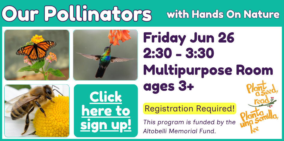 Images of a bee, hummingbird, and butterfly. Text reads Our Pollinators with Hands On Nature. Friday June 25 at 2:30 in the multipurpose room. For ages 3+. Registration required, click here to register. This program is funded by the Altobelli Memorial Fund.