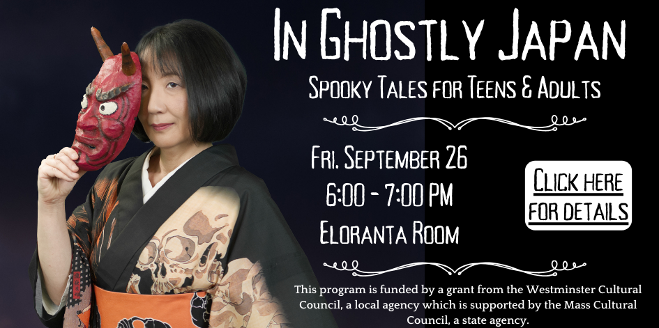 Photo of Motoko holding an oni mask. Text reads in ghostly japan. Sppoky tales for teens and adults. Friday September 26 at 6 PM. Please note that this is a special "After Hours" presentation. Registration is requested. Click here. This program is funded by a grant from the Westminster Cultural Council, a local agency which is supported by the Mass Cultural Council, a state agency.