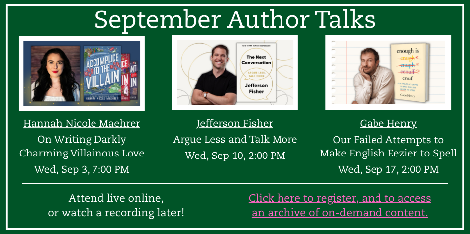 Green background with white text. Images of authors that go with text. Hannah Nicole Maehrer   On Writing Darkly Charming Villainous Love  Wed, Sep 3, 7:00 PM. Jefferson Fisher  Argue Less and Talk More  Wed, Sep 10, 2:00 PM. Gabe Henry   Our Failed Attempts to Make English Eezier to Spell  Wed, Sep 17, 2:00 PM. Attend live online, or watch a recording later! Click here to register, and to access an archive of on-demand content.