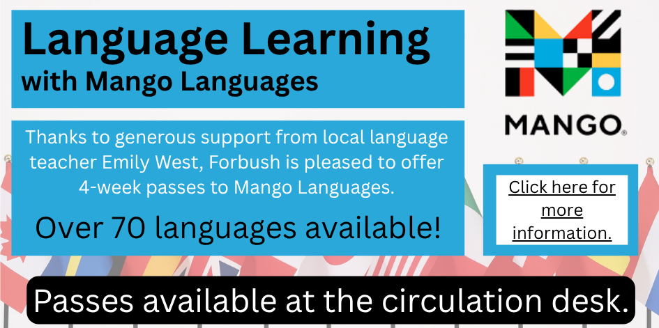 Language Learning with Mango Languages. Thanks to generous support from local language teacher Emily West, Forbush is pleased to offer 4-week passes to Mango Languages. Over 70 languages available!  Passes are available at the main desk. Click here for more information.
