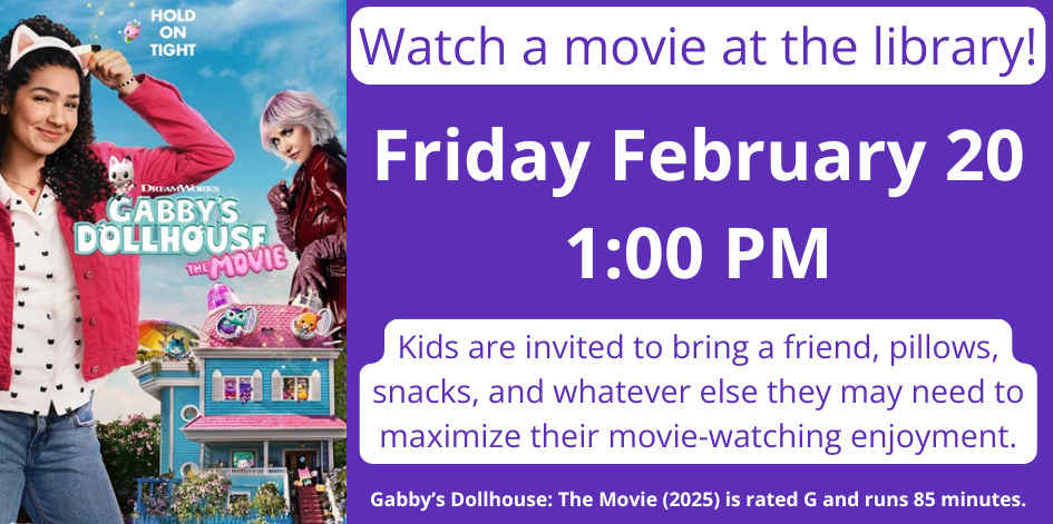 Image of a movie poster for Gabby's Dollhouse the Movie. Friday February 20 1:00 PM. Kids are invited to bring a friend, pillows, snacks, and whatever else they may need to maximize their movie-watching enjoyment. Gabby’s Dollhouse: The Movie (2025) is rated G and runs 85 minutes.