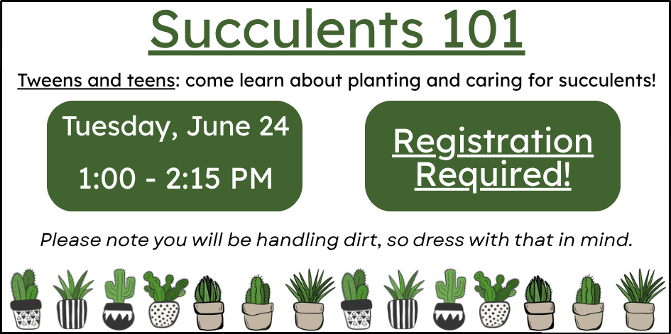 Succulents 101. Tweens and teens: come learn about planting and caring for succulents! Please note you will be handling dirt, so dress with that in mind. Tuesday June 24 at 1 PM. Registration required.