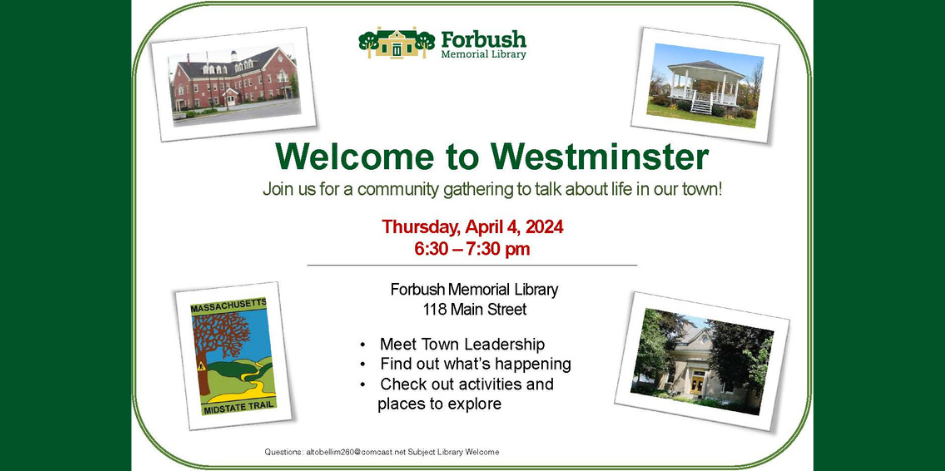 Welcome to Westminster. Join us for a community gathering to talk about life in our town. Thursday April 4, 2024. 6:30-7:30 PM. Forbush Memorial Library 118 Main St. Meet town leadership. Find out what's happening. Check out activities and places to explore. Questions? Email altobellim260@comcast.net with the subject line library Welcome.