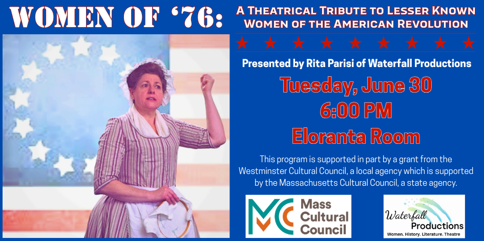 Women of 76. A Theatrical Tribute to Lesser Known Women of the American Revolution, presented by Rita Parisi of Waterfall Productions. Tuesday June 30 at 6 PM. This program is supported in part by a grant from the Westminster Cultural Council, a local agency which is supported by the Massachusetts Cultural Council, a state agency.
